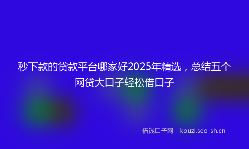 秒下款的贷款平台哪家好2025年精选，总结五个网贷大口子轻松借口子