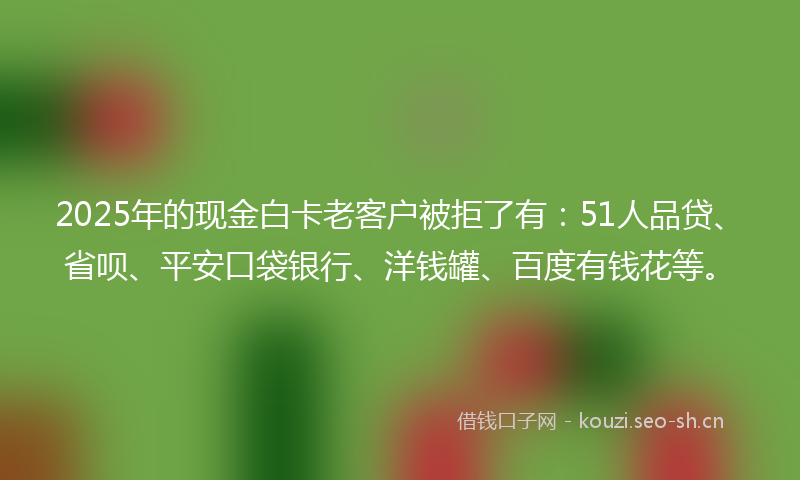 2025年的现金白卡老客户被拒了有：51人品贷、省呗、平安口袋银行、洋钱罐、百度有钱花等。