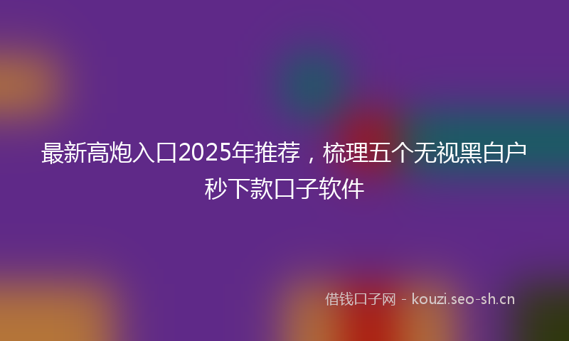 最新高炮入口2025年推荐，梳理五个无视黑白户秒下款口子软件