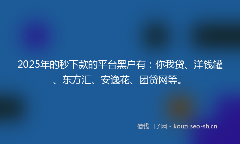 2025年的秒下款的平台黑户有：你我贷、洋钱罐、东方汇、安逸花、团贷网等。
