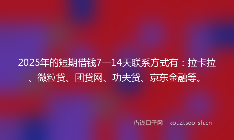 2025年的短期借钱7一14天联系方式有：拉卡拉、微粒贷、团贷网、功夫贷、京东金融等。