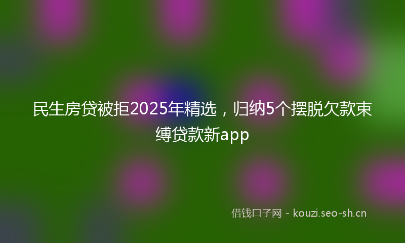 民生房贷被拒2025年精选，归纳5个摆脱欠款束缚贷款新app