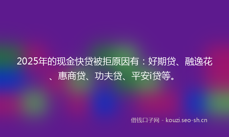 2025年的现金快贷被拒原因有：好期贷、融逸花、惠商贷、功夫贷、平安i贷等。