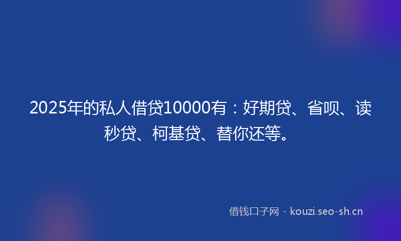 2025年的私人借贷10000有：好期贷、省呗、读秒贷、柯基贷、替你还等。
