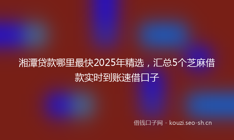 湘潭贷款哪里最快2025年精选，汇总5个芝麻借款实时到账速借口子