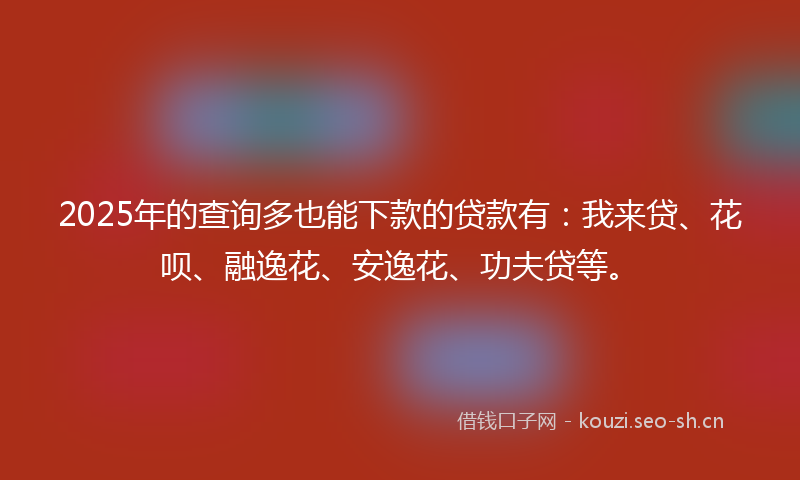 2025年的查询多也能下款的贷款有：我来贷、花呗、融逸花、安逸花、功夫贷等。