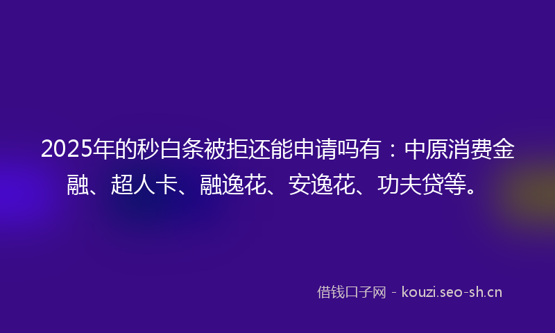 2025年的秒白条被拒还能申请吗有：中原消费金融、超人卡、融逸花、安逸花、功夫贷等。