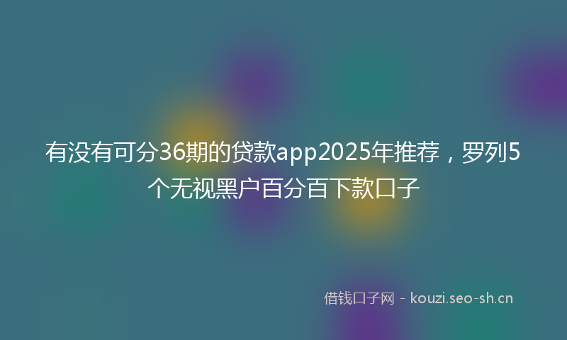 有没有可分36期的贷款app2025年推荐，罗列5个无视黑户百分百下款口子