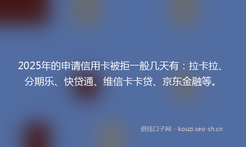 2025年的申请信用卡被拒一般几天有：拉卡拉、分期乐、快贷通、维信卡卡贷、京东金融等。