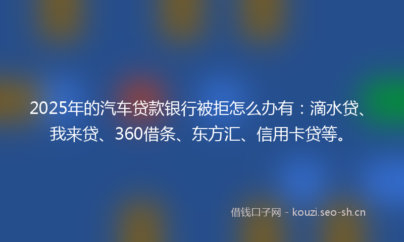 2025年的汽车贷款银行被拒怎么办有：滴水贷、我来贷、360借条、东方汇、信用卡贷等。
