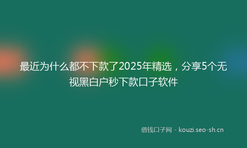最近为什么都不下款了2025年精选，分享5个无视黑白户秒下款口子软件