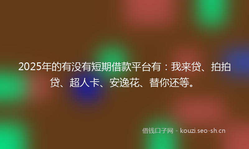 2025年的有没有短期借款平台有：我来贷、拍拍贷、超人卡、安逸花、替你还等。