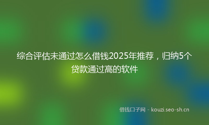 综合评估未通过怎么借钱2025年推荐，归纳5个贷款通过高的软件