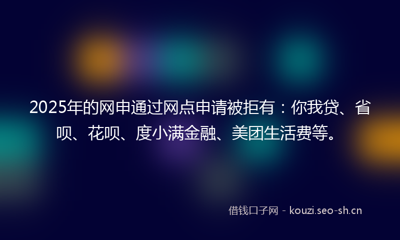 2025年的网申通过网点申请被拒有：你我贷、省呗、花呗、度小满金融、美团生活费等。