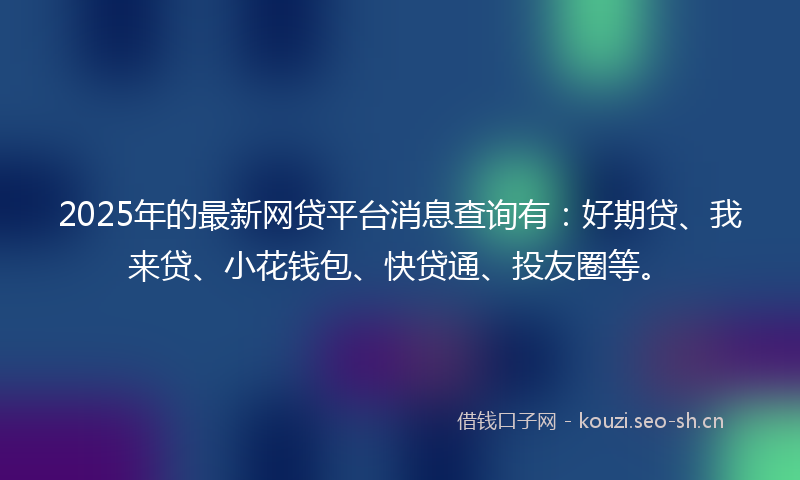 2025年的最新网贷平台消息查询有：好期贷、我来贷、小花钱包、快贷通、投友圈等。