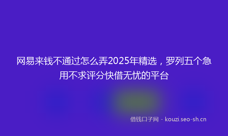 网易来钱不通过怎么弄2025年精选，罗列五个急用不求评分快借无忧的平台