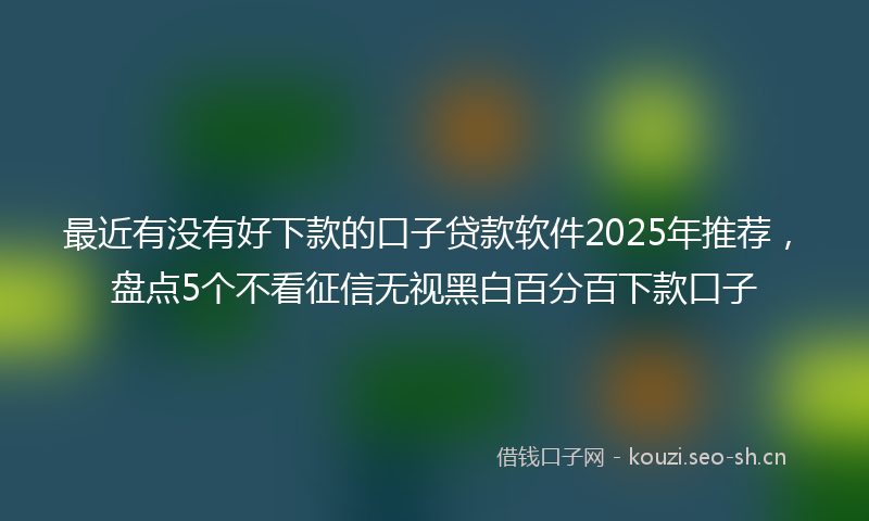 最近有没有好下款的口子贷款软件2025年推荐，盘点5个不看征信无视黑白百分百下款口子