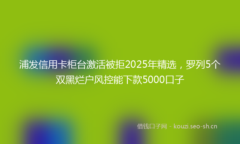 浦发信用卡柜台激活被拒2025年精选，罗列5个双黑烂户风控能下款5000口子