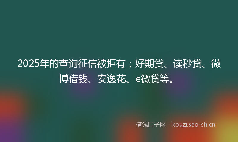 2025年的查询征信被拒有：好期贷、读秒贷、微博借钱、安逸花、e微贷等。