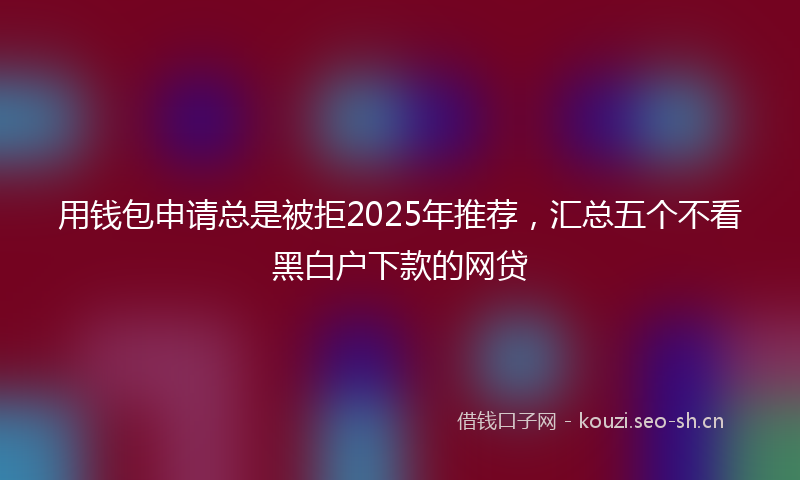 用钱包申请总是被拒2025年推荐，汇总五个不看黑白户下款的网贷