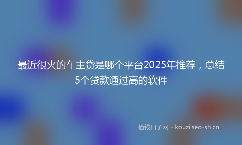 最近很火的车主贷是哪个平台2025年推荐，总结5个贷款通过高的软件
