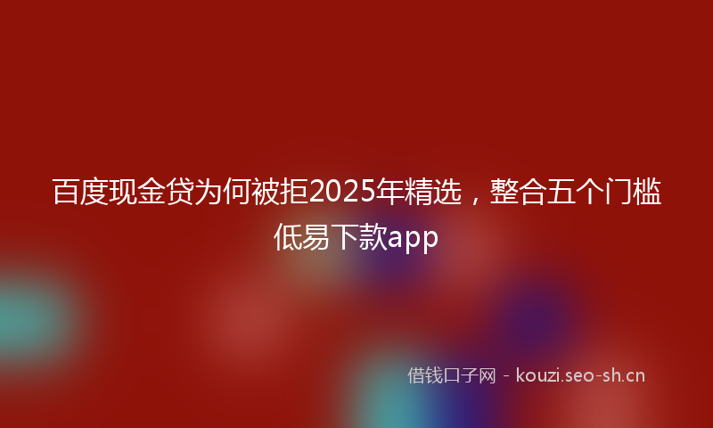百度现金贷为何被拒2025年精选，整合五个门槛低易下款app