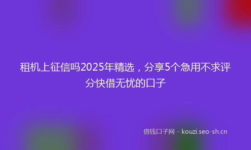 租机上征信吗2025年精选，分享5个急用不求评分快借无忧的口子