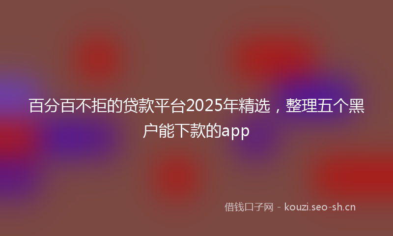 百分百不拒的贷款平台2025年精选，整理五个黑户能下款的app
