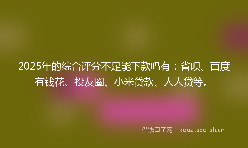 2025年的综合评分不足能下款吗有：省呗、百度有钱花、投友圈、小米贷款、人人贷等。