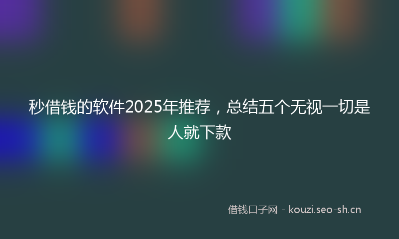 秒借钱的软件2025年推荐，总结五个无视一切是人就下款