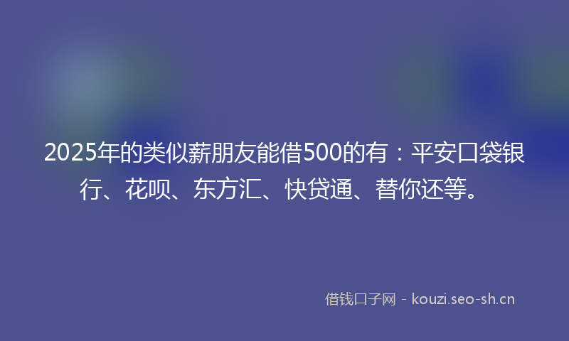 2025年的类似薪朋友能借500的有：平安口袋银行、花呗、东方汇、快贷通、替你还等。