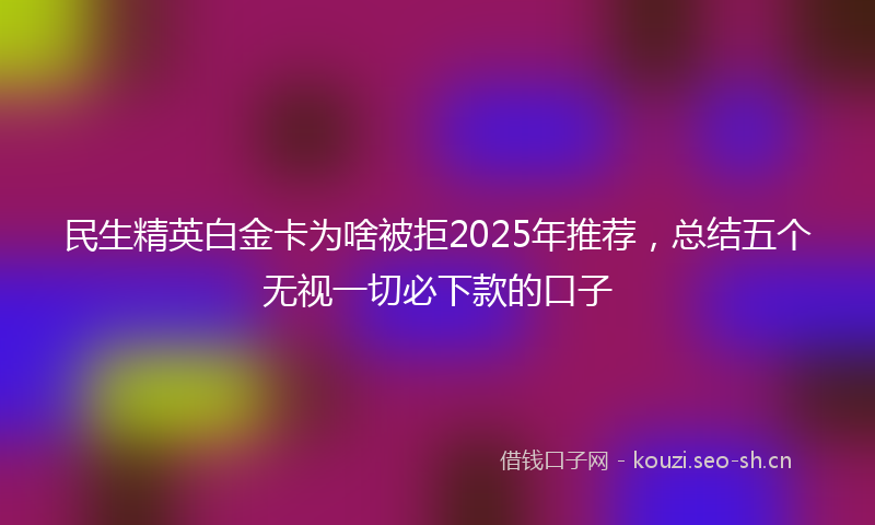 民生精英白金卡为啥被拒2025年推荐，总结五个无视一切必下款的口子