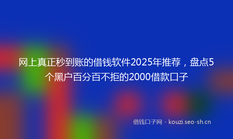 网上真正秒到账的借钱软件2025年推荐，盘点5个黑户百分百不拒的2000借款口子