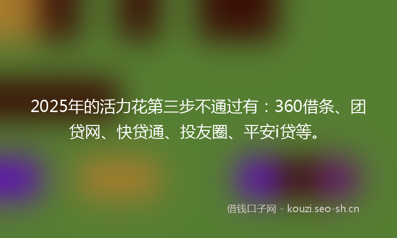 2025年的活力花第三步不通过有：360借条、团贷网、快贷通、投友圈、平安i贷等。