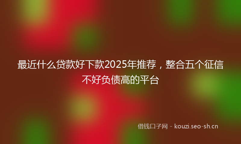 最近什么贷款好下款2025年推荐，整合五个征信不好负债高的平台