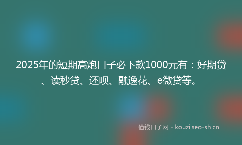 2025年的短期高炮口子必下款1000元有：好期贷、读秒贷、还呗、融逸花、e微贷等。
