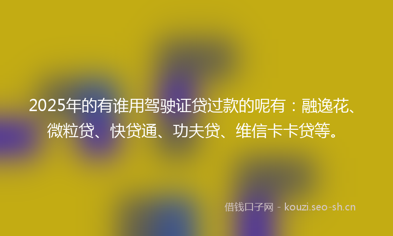 2025年的有谁用驾驶证贷过款的呢有：融逸花、微粒贷、快贷通、功夫贷、维信卡卡贷等。