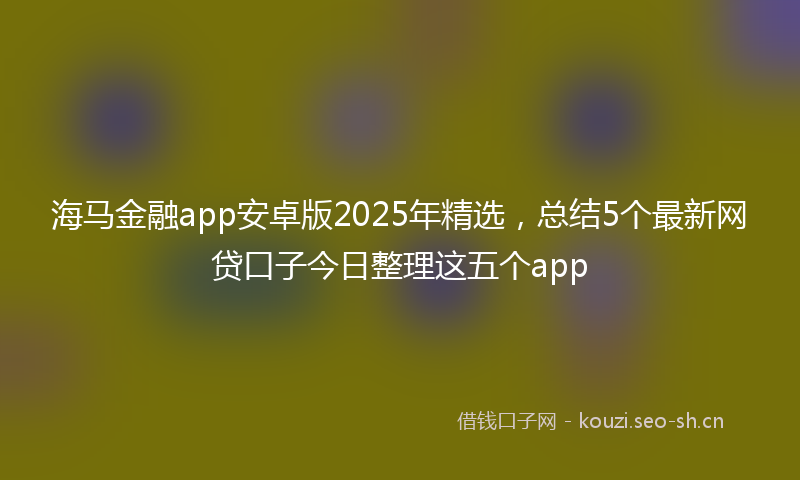 海马金融app安卓版2025年精选，总结5个最新网贷口子今日整理这五个app