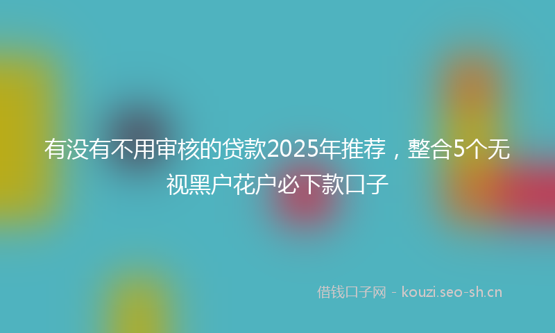 有没有不用审核的贷款2025年推荐，整合5个无视黑户花户必下款口子