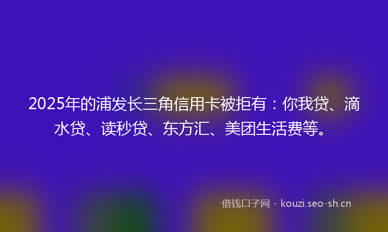 2025年的浦发长三角信用卡被拒有：你我贷、滴水贷、读秒贷、东方汇、美团生活费等。