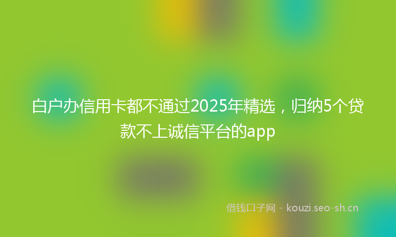 白户办信用卡都不通过2025年精选，归纳5个贷款不上诚信平台的app