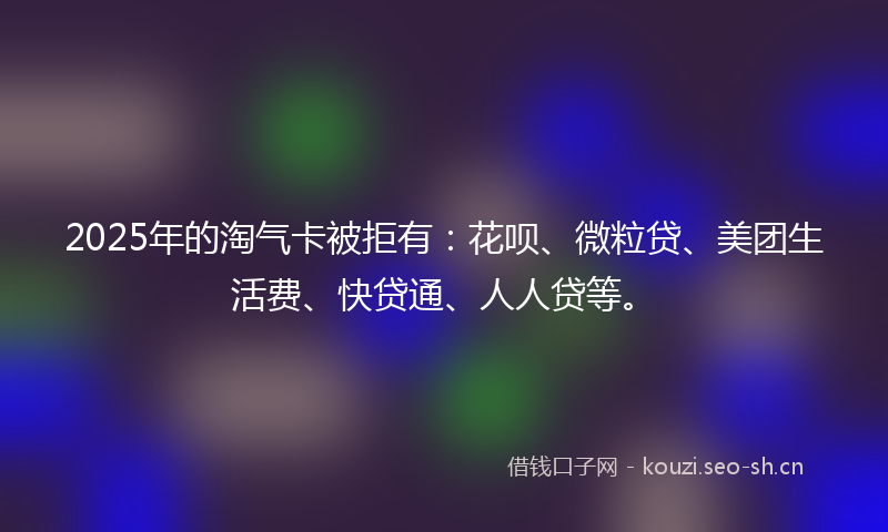 2025年的淘气卡被拒有：花呗、微粒贷、美团生活费、快贷通、人人贷等。