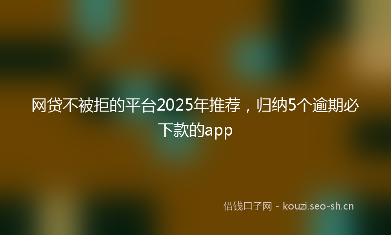网贷不被拒的平台2025年推荐，归纳5个逾期必下款的app