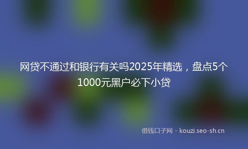 网贷不通过和银行有关吗2025年精选，盘点5个1000元黑户必下小贷