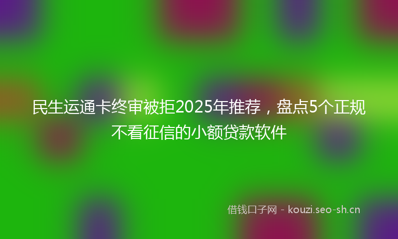 民生运通卡终审被拒2025年推荐，盘点5个正规不看征信的小额贷款软件
