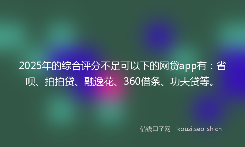 2025年的综合评分不足可以下的网贷app有：省呗、拍拍贷、融逸花、360借条、功夫贷等。