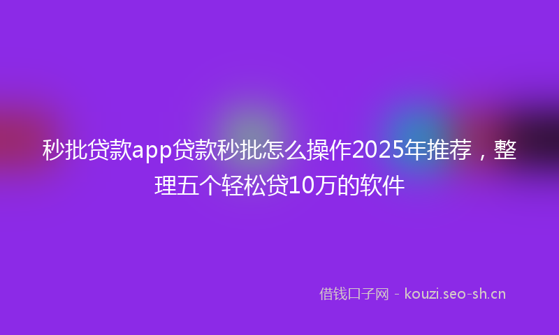 秒批贷款app贷款秒批怎么操作2025年推荐，整理五个轻松贷10万的软件