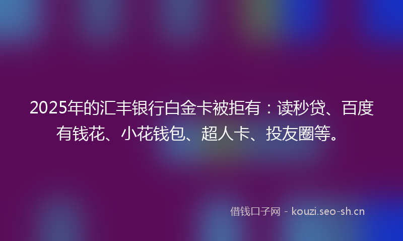 2025年的汇丰银行白金卡被拒有：读秒贷、百度有钱花、小花钱包、超人卡、投友圈等。