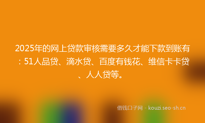2025年的网上贷款审核需要多久才能下款到账有：51人品贷、滴水贷、百度有钱花、维信卡卡贷、人人贷等。