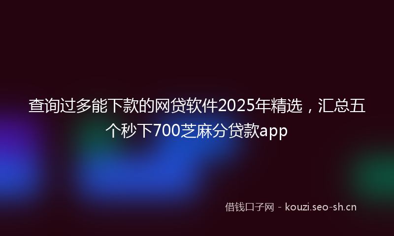 查询过多能下款的网贷软件2025年精选，汇总五个秒下700芝麻分贷款app